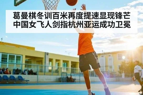 葛曼棋冬训百米再度提速显现锋芒 中国女飞人剑指杭州亚运成功卫冕（kaiyun）