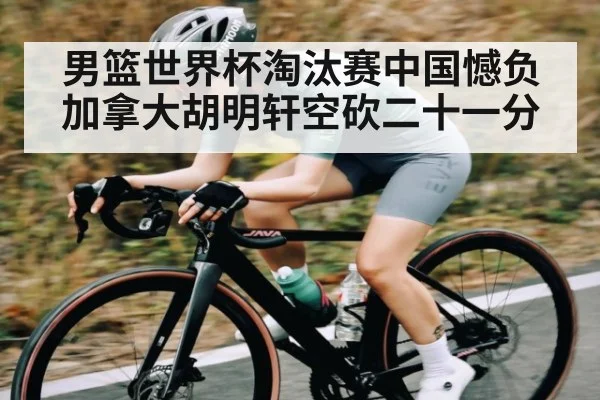 男篮世界杯淘汰赛中国憾负加拿大胡明轩空砍二十一分（kaiyun）