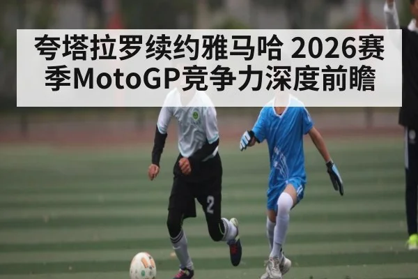 夸塔拉罗续约雅马哈 2026赛季MotoGP竞争力深度前瞻 - kaiyun