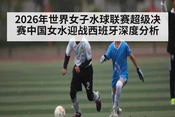 2026年世界女子水球联赛超级决赛中国女水迎战西班牙深度分析 - kaiyun
