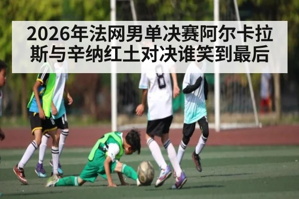 2026年法网男单决赛阿尔卡拉斯与辛纳红土对决谁笑到最后