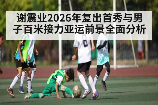 谢震业2026年复出首秀与男子百米接力亚运前景全面分析